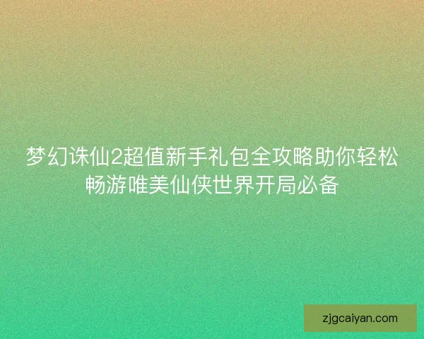 梦幻诛仙2超值新手礼包全攻略助你轻松畅游唯美仙侠世界开局必备
