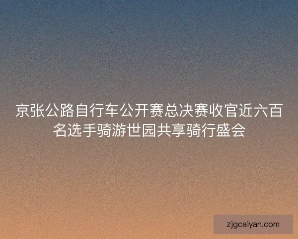 京张公路自行车公开赛总决赛收官近六百名选手骑游世园共享骑行盛会